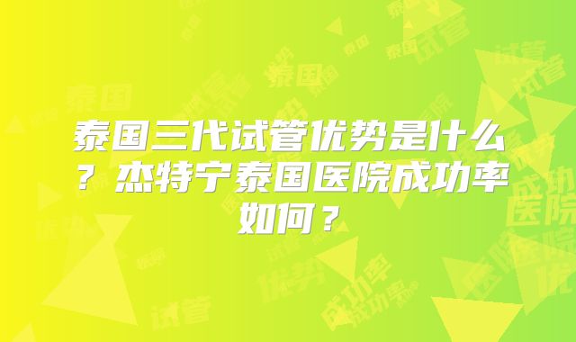 泰国三代试管优势是什么?杰特宁泰国医院成功率如何?