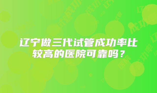 辽宁做三代试管成功率比较高的医院可靠吗？