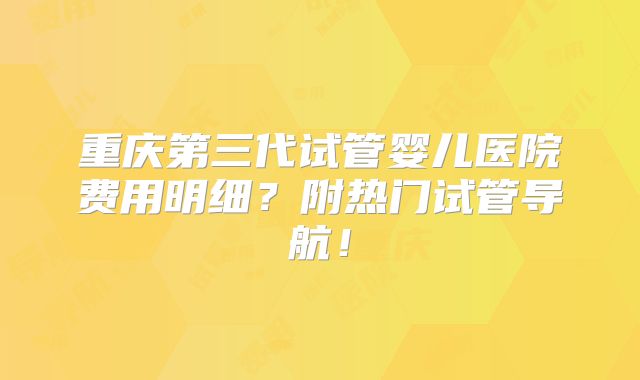 重庆第三代试管婴儿医院费用明细?附热门试管导航!
