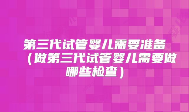 第三代试管婴儿需要准备(做第三代试管婴儿需要做哪些检查)