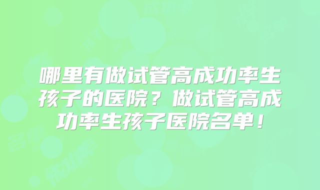 哪里有做试管高成功率生孩子的医院？做试管高成功率生孩子医院名单！