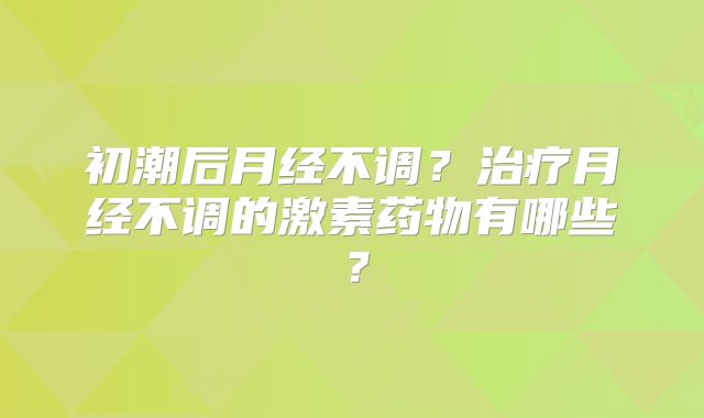 初潮后月经不调?治疗月经不调的激素药物有哪些?