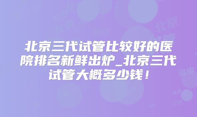 北京三代试管比较好的医院排名新鲜出炉_北京三代试管大概多少钱！