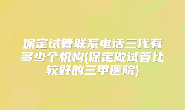 保定试管联系电话三代有多少个机构(保定做试管比较好的三甲医院)