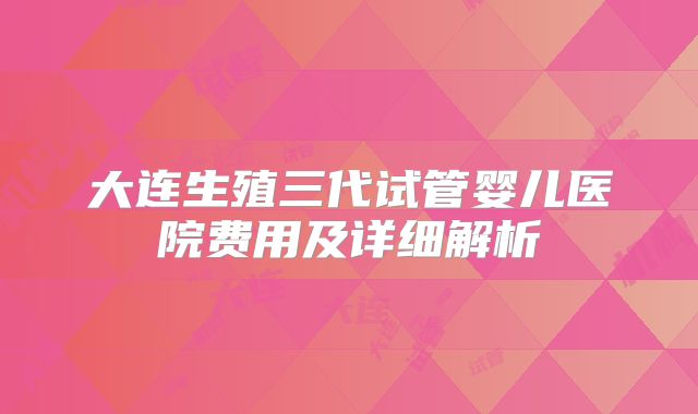 大连生殖三代试管婴儿医院费用及详细解析