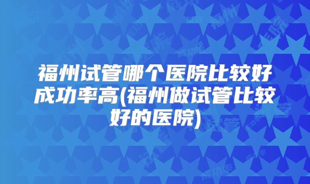 福州试管哪个医院比较好成功率高(福州做试管比较好的医院)