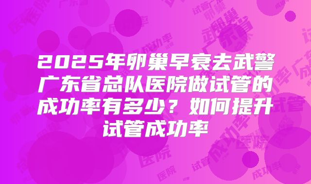 2025年卵巢早衰去武警广东省总队医院做试管的成功率有多少？如何提升试管成功率