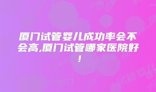 厦门试管婴儿成功率会不会高,厦门试管哪家医院好！