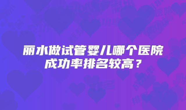 丽水做试管婴儿哪个医院成功率排名较高？