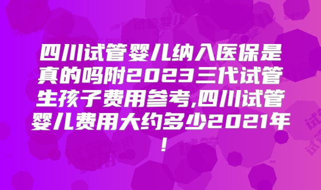 四川试管婴儿纳入医保是真的吗附2023三代试管生孩子费用参考,四川试管婴儿费用大约多少2021年！