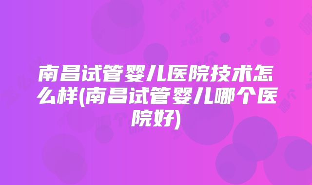 南昌试管婴儿医院技术怎么样(南昌试管婴儿哪个医院好)