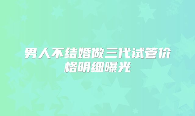 男人不结婚做三代试管价格明细曝光