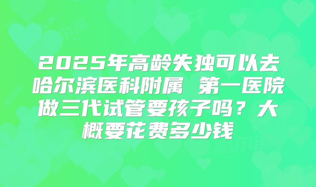2025年高龄失独可以去哈尔滨医科附属 第一医院做三代试管要孩子吗？大概要花费多少钱