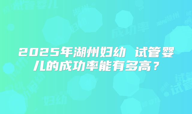 2025年湖州妇幼 试管婴儿的成功率能有多高?