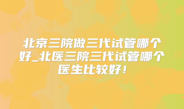 北京三院做三代试管哪个好_北医三院三代试管哪个医生比较好！