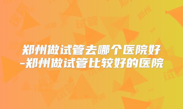 郑州做试管去哪个医院好-郑州做试管比较好的医院