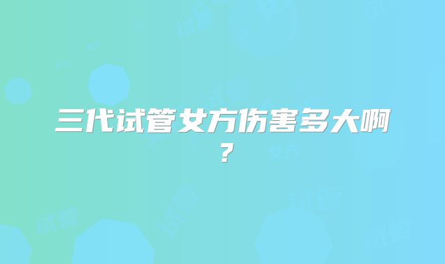 三代试管女方伤害多大啊？