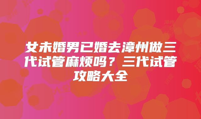 女未婚男已婚去漳州做三代试管麻烦吗？三代试管攻略大全