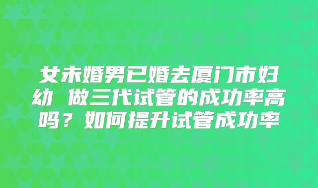 女未婚男已婚去厦门市妇幼 做三代试管的成功率高吗？如何提升试管成功率