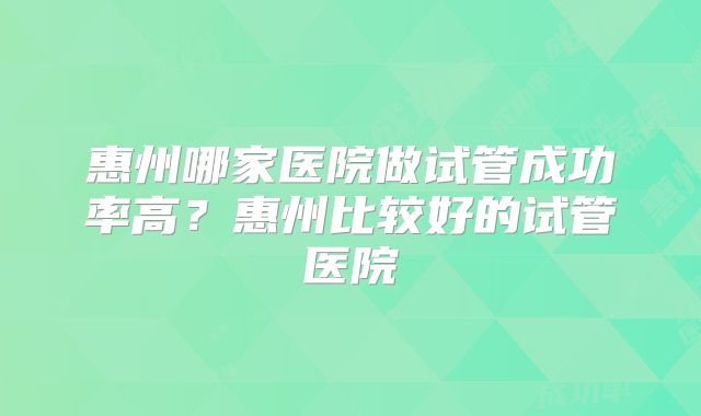 惠州哪家医院做试管成功率高?惠州比较好的试管医院