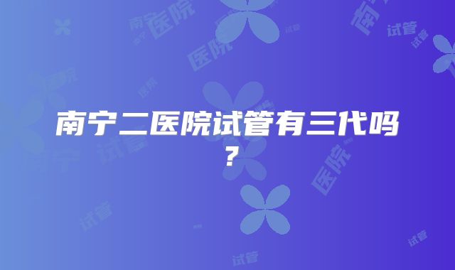 南宁二医院试管有三代吗？