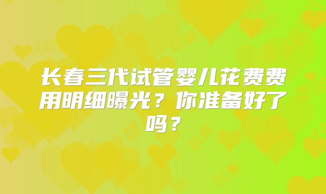 长春三代试管婴儿花费费用明细曝光?你准备好了吗?