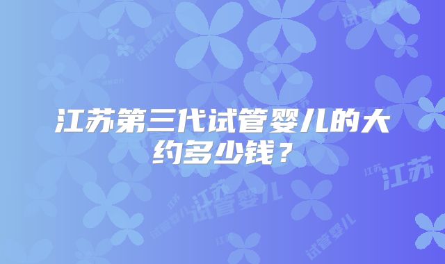 江苏第三代试管婴儿的大约多少钱？