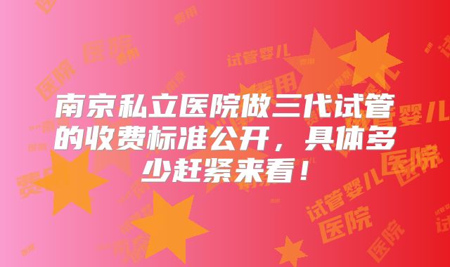 南京私立医院做三代试管的收费标准公开，具体多少赶紧来看！