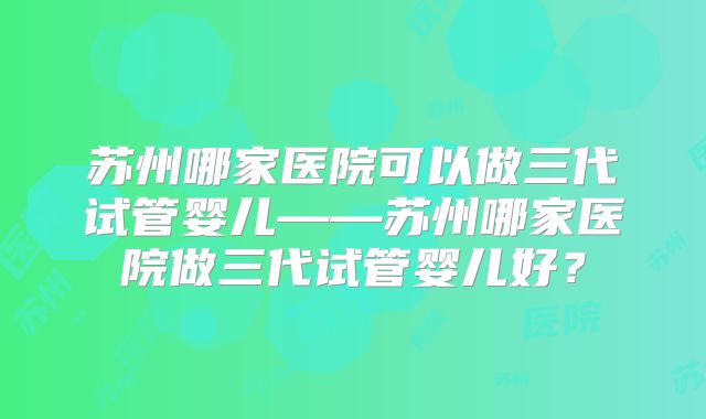 苏州哪家医院可以做三代试管婴儿——苏州哪家医院做三代试管婴儿好?