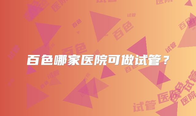 百色哪家医院可做试管？