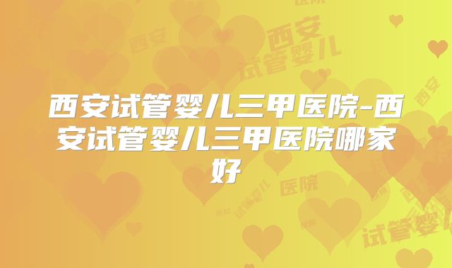 西安试管婴儿三甲医院-西安试管婴儿三甲医院哪家好