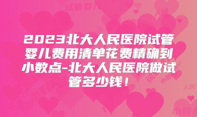 2023北大人民医院试管婴儿费用清单花费精确到小数点-北大人民医院做试管多少钱！