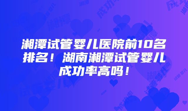 湘潭试管婴儿医院前10名排名！湖南湘潭试管婴儿成功率高吗！