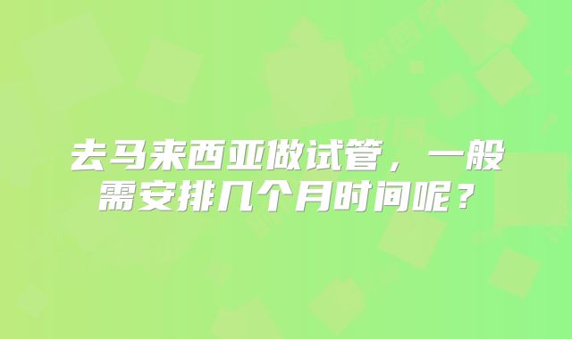 去马来西亚做试管，一般需安排几个月时间呢？