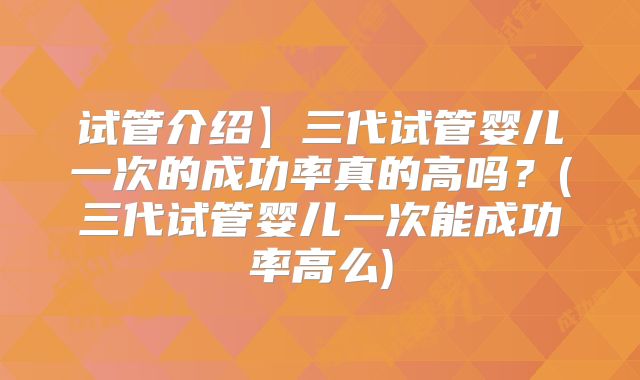 试管介绍】三代试管婴儿一次的成功率真的高吗?(三代试管婴儿一次能成功率高么)