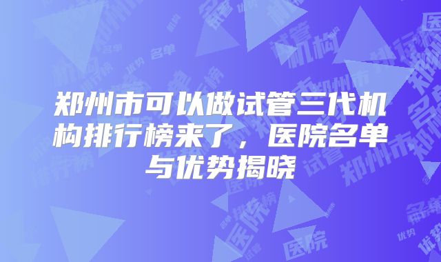 郑州市可以做试管三代机构排行榜来了，医院名单与优势揭晓