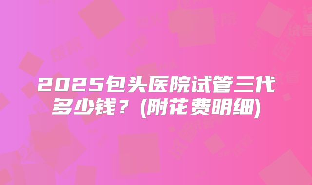 2025包头医院试管三代多少钱？(附花费明细)