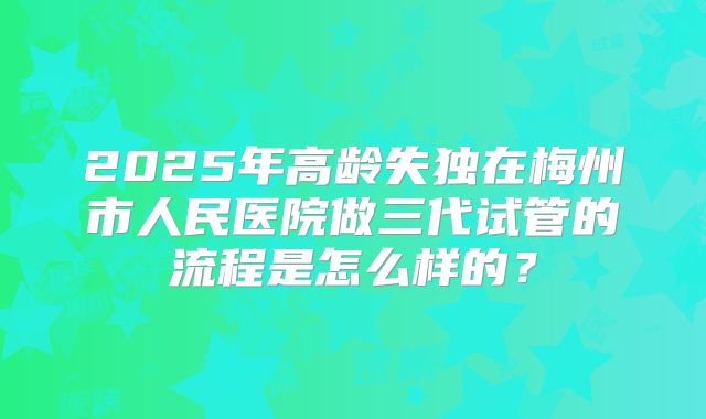 2025年高龄失独在梅州市人民医院做三代试管的流程是怎么样的？