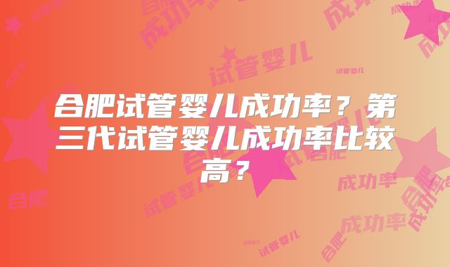 合肥试管婴儿成功率?第三代试管婴儿成功率比较高?
