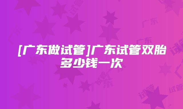 [广东做试管]广东试管双胎多少钱一次