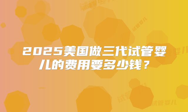 2025美国做三代试管婴儿的费用要多少钱?