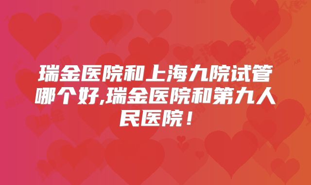 瑞金医院和上海九院试管哪个好,瑞金医院和第九人民医院!