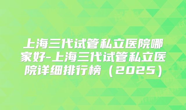 上海三代试管私立医院哪家好-上海三代试管私立医院详细排行榜（2025）