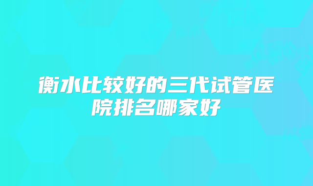 衡水比较好的三代试管医院排名哪家好