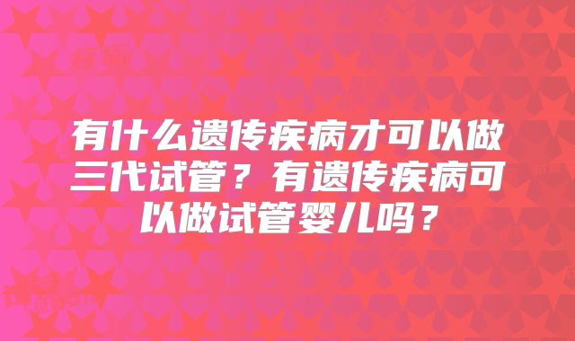 有什么遗传疾病才可以做三代试管？有遗传疾病可以做试管婴儿吗？