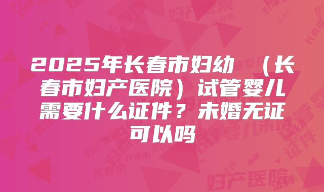 2025年长春市妇幼 （长春市妇产医院）试管婴儿需要什么证件？未婚无证可以吗