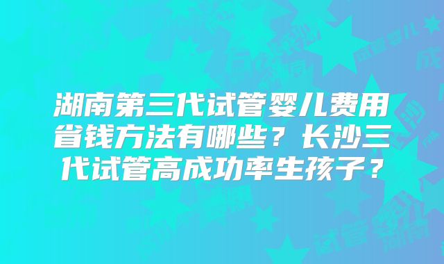湖南第三代试管婴儿费用省钱方法有哪些？长沙三代试管高成功率生孩子？