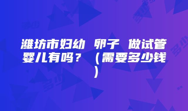潍坊市妇幼 卵子 做试管婴儿有吗？（需要多少钱）