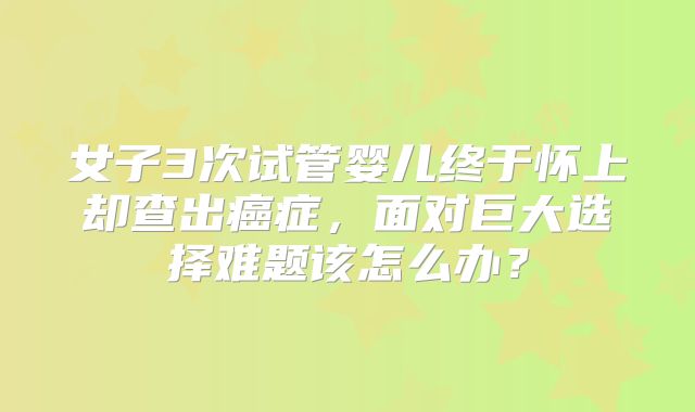 女子3次试管婴儿终于怀上却查出癌症，面对巨大选择难题该怎么办？