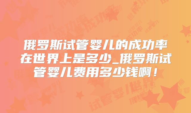 俄罗斯试管婴儿的成功率在世界上是多少_俄罗斯试管婴儿费用多少钱啊！